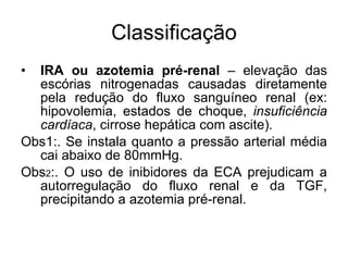 Classificação IRA ou azotemia pré-renal  – elevação das escórias nitrogenadas causadas diretamente pela redução do fluxo sanguíneo renal (ex: hipovolemia, estados de choque,  insuficiência cardíaca , cirrose hepática com ascite).  Obs1:. Se instala quanto a pressão arterial média cai abaixo de 80mmHg.  Obs 2 :. O uso de inibidores da ECA prejudicam a autorregulação do fluxo renal e da TGF, precipitando a azotemia pré-renal. 