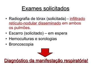 Exames solicitados Radiografia de tórax (solicitada) -  infiltrado retículo-nodular disseminado  em ambos os pulmões. Escarro (solicitado) – em espera Hemoculturas e sorologias Broncoscopia Diagnóstico da manifestação respiratória! 