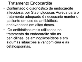 Confirmado o diagnóstico de endocardite infecciosa, por Staphylococus Aureus para o tratamento adequado é necessário manter o paciente em uso de antibióticos endovenosos em altas doses.   Os antibióticos mais utilizados no tratamento da endocardite são as penicilinas, os aminoglicosídeos e em algumas situações a vancomicina e as cefalosporinas. Tratamento Endocardite  