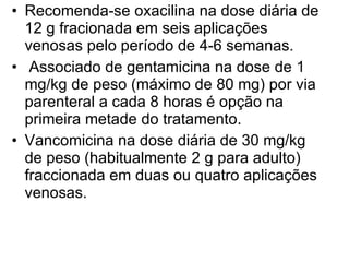 Recomenda-se oxacilina na dose diária de 12 g fracionada em seis aplicações venosas pelo período de 4-6 semanas.  Associado de gentamicina na dose de 1 mg/kg de peso (máximo de 80 mg) por via parenteral a cada 8 horas é opção na primeira metade do tratamento. Vancomicina na dose diária de 30 mg/kg de peso (habitualmente 2 g para adulto) fraccionada em duas ou quatro aplicações venosas. 