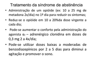 Tratamento da síndrome de abstinência Administração de um opióide (ex: 10 a 25 mg de metadona 2x/dia) no 1º dia para reduzir os sintomas; Reduz-se o opióide em 10 a 20%da dose virgente a cada dia;  Pode-se aumentar o conforto pela administração do agonista  α 2  – adrenérgico clonidina em doses de 0,3 mg 2 a 4x/dia; Pode-se utilizar doses baixas a moderadas de benzodiazepínicos por 2 a 5 dias para diminui a agitação e promover o sono. 