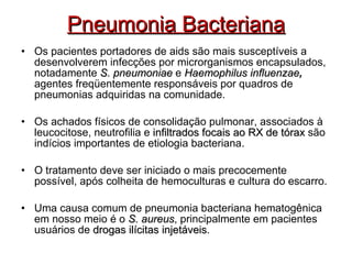 Pneumonia Bacteriana Os pacientes portadores de aids são mais susceptíveis a desenvolverem infecções por microrganismos encapsulados, notadamente  S. pneumoniae  e  Haemophilus influenzae ,  agentes freqüentemente responsáveis por quadros de pneumonias adquiridas na comunidade. Os achados físicos de consolidação pulmonar, associados à leucocitose, neutrofilia e  infiltrados focais ao RX de tórax  são indícios importantes de etiologia bacteriana. O tratamento deve ser iniciado o mais precocemente possível, após colheita de hemoculturas e cultura do escarro. Uma causa comum de pneumonia bacteriana hematogênica em nosso meio é o  S. aureus , principalmente em pacientes usuários de  drogas ilícitas injetáveis . 