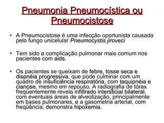 Pneumonia Pneumocística ou Pneumocistose A Pneumocistose é uma infecção oportunista causada pelo fungo unicelular  Pneumocystis jiroveci Tem sido a complicação pulmonar mais comum nos pacientes com  aids . Os pacientes se queixam de  febre, tosse seca e dispnéia progressiva , que pode culminar com um quadro de  insuficiência respiratória , com  taquipnéia e cianose , mesmo em repouso. A radiografia de tórax freqüentemente revela  infiltrado intersticial bilateral , com eventuais áreas de alveolização, principalmente em bases pulmonares, e a gasometria arterial, com freqüência, demonstra  hipoxemia . 