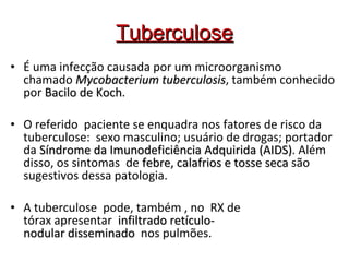Tuberculose É uma infecção causada por um microorganismo chamado  Mycobacterium tuberculosis , também conhecido por  Bacilo de Koch . O referido  paciente se enquadra nos fatores de risco da tuberculose:  sexo masculino; usuário de drogas; portador da  Síndrome da Imunodeficiência Adquirida (AIDS) . Além disso, os sintomas  de  febre, calafrios e tosse seca  são sugestivos dessa patologia.  A tuberculose  pode, também , no  RX de tórax apresentar   infiltrado retículo-nodular disseminado   nos pulmões. 