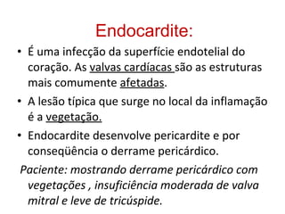 Endocardite: É uma infecção da superfície endotelial do coração. As  valvas cardíacas  são as estruturas mais comumente  afetadas . A lesão típica que surge no local da inflamação é a  vegetação. Endocardite desenvolve pericardite e por conseqüência o derrame pericárdico.  Paciente: mostrando derrame pericárdico com vegetações , insuficiência moderada de valva mitral e leve de tricúspide. 