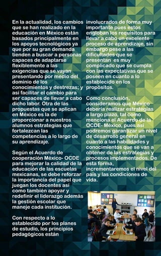 En la actualidad, los cambios
que se han realizado en la
educación en México están
basados principalmente en
los apoyos tecnológicos ya
que por su gran demanda
tienden a buscar a personas
capaces de adaptarse
flexiblemente a las
exigencias que se vayan
presentando por medio del
dominio de los
conocimientos y destrezas; y
así facilitar el cambio para
ser capaces de llevar a cabo
dicho labor. Otra de las
propuestas que se aplican
en México es la de
proporcionar a nuestros
alumnos estrategias que
fortalezcan las
competencias a lo largo de
su aprendizaje.
Según el Acuerdo de
cooperación México- OCDE
para mejorar la calidad de la
educación de las escuelas
mexicanas, se debe reforzar
la importancia del papel que
juegan los docentes así
como también apoyar y
redefinir el liderazgo además
la gestión escolar que
maneje cada institución.
Con respecto a lo
establecido por los planes
de estudio, los principios
pedagógicos están
involucrados de forma muy
importante pues estos
engloban los requisitos para
llevar a cabo un excelente
proceso de aprendizaje, sin
embargo pese a las
dificultades que se
presentan es muy
complicado que se cumpla
con las expectativas que se
poseen en cuanto a lo
establecido en los
propósitos.
Como conclusión,
consideramos que México
debería realizar estrategias
a largo plazo, tal como
menciona el Acuerdo de la
OCDE- México, pues así
podremos garantizar un nivel
de desarrollo general en
cuanto a las habilidades y
conocimientos que se van a
obtener de las estrategias y
procesos implementados. De
esta forma,
incrementaremos el nivel del
país y las condiciones de
vida.
 
