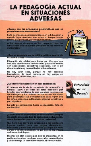 LA PEDAGOGÍA ACTUAL
EN SITUACIONES
ADVERSAS
¿Cuáles son las principales problemáticas que se
presentan en escuelas rurales?
Falta de maestros comprometidos con la Educación y
cuando haya maestros, que estos no tengan tantos
grupos para ofrecer Educación de Calidad.
A los futuros docentes no los preparan para las
dificultades que se puedan presentar en las escuelas
multigrados.
¿Qué se establece en la política pública acerca de
estas realidades?
Educación de calidad para todos los niños que sea
inclusiva atendiendo a la diversidad y equidad a niños
con necesidades educativas especiales, con o sin
discapacidades y con aptitudes sobresalientes.
No hay gran cosa, porque no hay escuelas
formadoras, de igual manera no hay apoyo en
tecnologías, materiales, etc.
¿Qué factores repercuten en esas situaciones?
El interés de la de la secretaria de educación y
cultura (SEP) y de todos los actos escolares, por
brindar oportunidades de que los niños integren sus
aprendizajes y los utilicen en su actuar cotidiano
para desarrollar sus competencias para lograr que
los niños sean más autónomos, seguros, creativos y
participativos.
La falta de compromiso hacia la educación, falta de
continuidad.
¿Cuáles son las alternativas de solución o estrategias
de acción ante cada tipo de problemas o situaciones,
sustentada en las posturas teóricas revisadas?
Que haya más apoyo a la educación, a las familias de
lugares rurales, para que tengan alimentación,
transporte y materiales educativos para que sus hijos
cursen a educación básica; ya que de ello dependerá
su formación integral.
Diseñar un plan estratégico que se mantenga en la
política educativa, que haya apoyo a las comunidades
y que se tenga un verdadero interés en la educación.
 