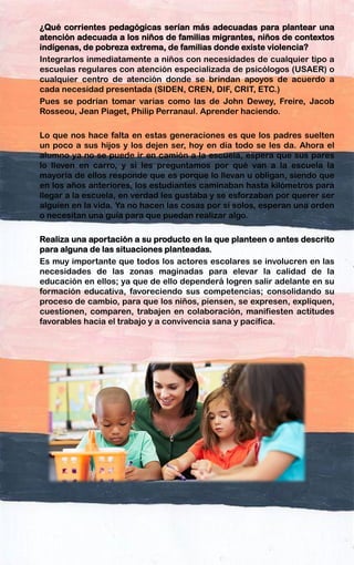 ¿Qué corrientes pedagógicas serían más adecuadas para plantear una
atención adecuada a los niños de familias migrantes, niños de contextos
indígenas, de pobreza extrema, de familias donde existe violencia?
Integrarlos inmediatamente a niños con necesidades de cualquier tipo a
escuelas regulares con atención especializada de psicólogos (USAER) o
cualquier centro de atención donde se brindan apoyos de acuerdo a
cada necesidad presentada (SIDEN, CREN, DIF, CRIT, ETC.)
Pues se podrían tomar varias como las de John Dewey, Freire, Jacob
Rosseou, Jean Piaget, Philip Perranaul. Aprender haciendo.
Lo que nos hace falta en estas generaciones es que los padres suelten
un poco a sus hijos y los dejen ser, hoy en día todo se les da. Ahora el
alumno ya no se puede ir en camión a la escuela, espera que sus pares
lo lleven en carro, y si les preguntamos por qué van a la escuela la
mayoría de ellos responde que es porque lo llevan u obligan, siendo que
en los años anteriores, los estudiantes caminaban hasta kilómetros para
llegar a la escuela, en verdad les gustaba y se esforzaban por querer ser
alguien en la vida. Ya no hacen las cosas por si solos, esperan una orden
o necesitan una guía para que puedan realizar algo.
Realiza una aportación a su producto en la que planteen o antes descrito
para alguna de las situaciones planteadas.
Es muy importante que todos los actores escolares se involucren en las
necesidades de las zonas maginadas para elevar la calidad de la
educación en ellos; ya que de ello dependerá logren salir adelante en su
formación educativa, favoreciendo sus competencias; consolidando su
proceso de cambio, para que los niños, piensen, se expresen, expliquen,
cuestionen, comparen, trabajen en colaboración, manifiesten actitudes
favorables hacia el trabajo y a convivencia sana y pacífica.
 