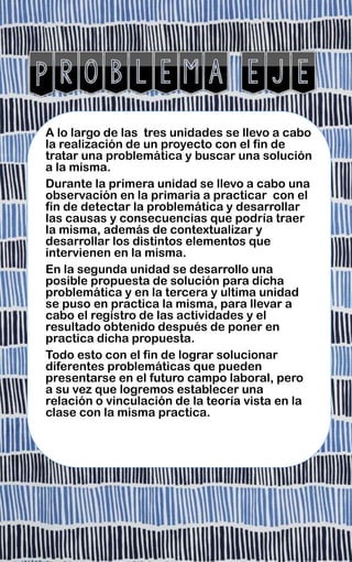A lo largo de las tres unidades se llevo a cabo
la realización de un proyecto con el fin de
tratar una problemática y buscar una solución
a la misma.
Durante la primera unidad se llevo a cabo una
observación en la primaria a practicar con el
fin de detectar la problemática y desarrollar
las causas y consecuencias que podría traer
la misma, además de contextualizar y
desarrollar los distintos elementos que
intervienen en la misma.
En la segunda unidad se desarrollo una
posible propuesta de solución para dicha
problemática y en la tercera y ultima unidad
se puso en practica la misma, para llevar a
cabo el registro de las actividades y el
resultado obtenido después de poner en
practica dicha propuesta.
Todo esto con el fin de lograr solucionar
diferentes problemáticas que pueden
presentarse en el futuro campo laboral, pero
a su vez que logremos establecer una
relación o vinculación de la teoría vista en la
clase con la misma practica.
 