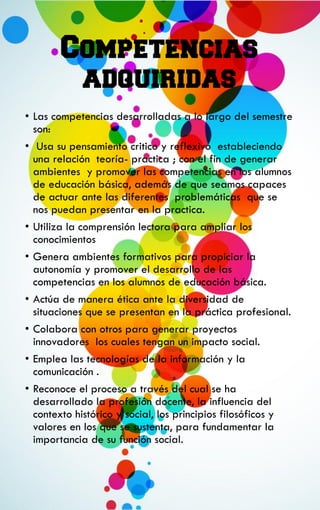 Competencias
adquiridas
• Las competencias desarrolladas a lo largo del semestre
son:
• Usa su pensamiento critico y reflexivo estableciendo
una relación teoría- practica ; con el fin de generar
ambientes y promover las competencias en los alumnos
de educación básica, además de que seamos capaces
de actuar ante las diferentes problemáticas que se
nos puedan presentar en la practica.
• Utiliza la comprensión lectora para ampliar los
conocimientos
• Genera ambientes formativos para propiciar la
autonomía y promover el desarrollo de las
competencias en los alumnos de educación básica.
• Actúa de manera ética ante la diversidad de
situaciones que se presentan en la práctica profesional.
• Colabora con otros para generar proyectos
innovadores los cuales tengan un impacto social.
• Emplea las tecnologías de la información y la
comunicación .
• Reconoce el proceso a través del cual se ha
desarrollado la profesión docente, la influencia del
contexto histórico y social, los principios filosóficos y
valores en los que se sustenta, para fundamentar la
importancia de su función social.
 