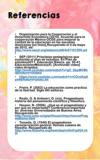 Referencias
• Organización para la Cooperación y el
Desarrollo Económico.(2010). Acuerdo para la
cooperación México-OCDE para mejorar la
calidad de la educación en las escuelas
mexicanas [en línea],Recuperado el 4 de mayo
de 2012, de:
http://www.oecd.org/dataoecd/8/4/47101298.pd
f
• SEP (2011) Principios pedagógicos que
sustentan el plan de estudios. En Plan de
estudios2011. Educación Básica. pp. 30-41.
EducaciónenMéxico(s/f). [Archivode video]
vides dirigidoa:
http://www.youtube.com/watch?v=gC_DpyMVBh
I&feature=related
• https://www.youtube.com/watch?v=COvzSzjA
ya4&feature=youtu.be
• Freire, P. (2002) La educación como practica
de la libertad. Siglo XXI editores.
• Reale, G. & Antisieri, D. (s/a). Pragmatismo
historia del pensamiento científico y filosófico.
• Houser, N. (2006). ¿Qué es el pragmatismo y
por qué es importante? Conferencia impartida
en diversas Universidades de Buenos Aires.
Recuperado de
http://www.unav.es/gep/HouserImportanciaPrag
matismo.html
• Toroella, G. (1946) El pragmatismo
caracterización general. Revista cubana de
filosofía. Recuperado de
http://www.filosofia.org/hem/dep/rcf/n01p024.ht
m
 