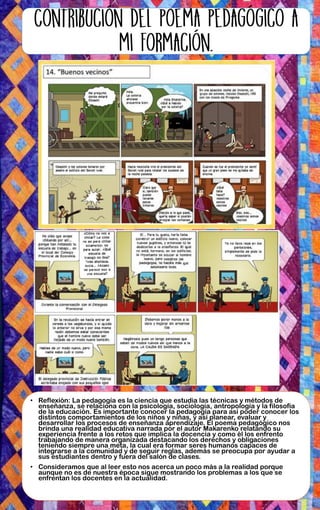 • Reflexión: La pedagogía es la ciencia que estudia las técnicas y métodos de
enseñanza, se relaciona con la psicología, sociología, antropología y la filosofía
de la educación. Es importante conocer la pedagogía para así poder conocer los
distintos comportamientos de los niños y niñas, y así planear, evaluar y
desarrollar los procesos de enseñanza aprendizaje. El poema pedagógico nos
brinda una realidad educativa narrada por el autor Makarenko relatando su
experiencia frente a los retos que implica la docencia y como él los enfrento
trabajando de manera organizada destacando los derechos y obligaciones
teniendo siempre una meta, la cual era formar seres humanos capaces de
integrarse a la comunidad y de seguir reglas, además se preocupa por ayudar a
sus estudiantes dentro y fuera del salón de clases.
• Consideramos que al leer esto nos acerca un poco más a la realidad porque
aunque no es de nuestra época sigue mostrando los problemas a los que se
enfrentan los docentes en la actualidad.
 