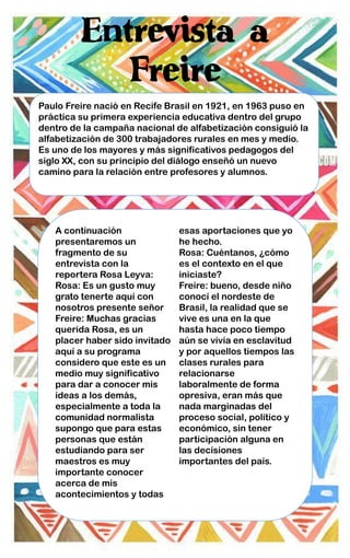Entrevista a
Freire
Paulo Freire nació en Recife Brasil en 1921, en 1963 puso en
práctica su primera experiencia educativa dentro del grupo
dentro de la campaña nacional de alfabetización consiguió la
alfabetización de 300 trabajadores rurales en mes y medio.
Es uno de los mayores y más significativos pedagogos del
siglo XX, con su principio del diálogo enseñó un nuevo
camino para la relación entre profesores y alumnos.
A continuación
presentaremos un
fragmento de su
entrevista con la
reportera Rosa Leyva:
Rosa: Es un gusto muy
grato tenerte aquí con
nosotros presente señor
Freire: Muchas gracias
querida Rosa, es un
placer haber sido invitado
aquí a su programa
considero que este es un
medio muy significativo
para dar a conocer mis
ideas a los demás,
especialmente a toda la
comunidad normalista
supongo que para estas
personas que están
estudiando para ser
maestros es muy
importante conocer
acerca de mis
acontecimientos y todas
esas aportaciones que yo
he hecho.
Rosa: Cuéntanos, ¿cómo
es el contexto en el que
iniciaste?
Freire: bueno, desde niño
conocí el nordeste de
Brasil, la realidad que se
vive es una en la que
hasta hace poco tiempo
aún se vivía en esclavitud
y por aquellos tiempos las
clases rurales para
relacionarse
laboralmente de forma
opresiva, eran más que
nada marginadas del
proceso social, político y
económico, sin tener
participación alguna en
las decisiones
importantes del país.
 