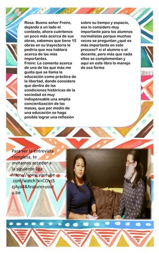 Rosa: Bueno señor Freire,
dejando a un lado el
contexto, ahora cuéntenos
un poco más acerca de sus
obras, sabemos que tiene 15
obras en su trayectoria le
pediría que nos hablara
acerca de las más
importantes.
Freire: Le comento acerca
de una de las que más me
gusta que se llama la
educación como práctica de
la libertad, donde considero
que dentro de las
condiciones históricas de la
sociedad es muy
indispensable una amplia
concientización de las
masas, que por medio de
una educación se haga
posible lograr una reflexión
sobre su tiempo y espacio,
eso lo considero muy
importante para los alumnos
normalistas porque muchas
veces se preguntan ¿qué es
más importante en este
proceso? si el alumno o el
docente, pero más que nada
ellos se complementan y
aquí en este libro lo manejo
de esa forma
Para ver la entrevista
completa, te
invitamos acceder a
la siguiente liga:
https://www.youtube
.com/watch?v=COvzS
zjAya4&feature=yout
u.be
 