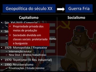 Geopolítica do século XX
Capitalismo
• Séc. XVI-XVIII: Comercial
– Colonização, metalismo
• Séc. XVIII-XIX: Industrial/Liberal
– I Rev. Industrial: máq. vapor
– II Rev. Industrial: Taylorismo/Fordismo
– Ausência de intervenção estatal
• 1929: Monopolista / Financeiro
– Intervenção estatal
– New Deal / direitos trabalhistas
• 1970: Toyotismo (III Rev. Industrial)
• 1990: Neoliberalismo
– Privatizações / Estado mínimo
Socialismo
Guerra Fria
• Propriedade privada dos
meios de produção
• Sociedade dividida em
classes sociais: proletariado
e burguesia
 