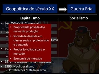 Geopolítica do século XX
Capitalismo
• Séc. XVI-XVIII: Comercial
– Colonização, metalismo
• Séc. XVIII-XIX: Industrial/Liberal
– I Rev. Industrial: máq. vapor
– II Rev. Industrial: Taylorismo/Fordismo
– Ausência de intervenção estatal
• 1929: Monopolista / Financeiro
– Intervenção estatal
– New Deal / direitos trabalhistas
• 1970: Toyotismo (III Rev. Industrial)
• 1990: Neoliberalismo
– Privatizações / Estado mínimo
Socialismo
Guerra Fria
• Propriedade privada dos
meios de produção
• Sociedade dividida em
classes sociais: proletariado
e burguesia
• Produção voltada para o
mercado
• Economia de mercado
 