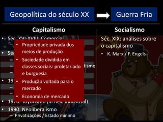 Geopolítica do século XX
Capitalismo
• Séc. XVI-XVIII: Comercial
– Colonização, metalismo
• Séc. XVIII-XIX: Industrial/Liberal
– I Rev. Industrial: máq. vapor
– II Rev. Industrial: Taylorismo/Fordismo
– Ausência de intervenção estatal
• 1929: Monopolista / Financeiro
– Intervenção estatal
– New Deal / direitos trabalhistas
• 1970: Toyotismo (III Rev. Industrial)
• 1990: Neoliberalismo
– Privatizações / Estado mínimo
Socialismo
Guerra Fria
Séc. XIX: análises sobre
o capitalismo
• K. Marx / F. Engels
• Propriedade privada dos
meios de produção
• Sociedade dividida em
classes sociais: proletariado
e burguesia
• Produção voltada para o
mercado
• Economia de mercado
 