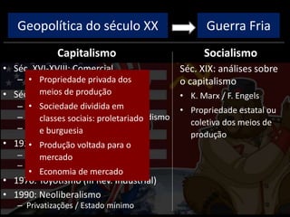 Geopolítica do século XX
Capitalismo
• Séc. XVI-XVIII: Comercial
– Colonização, metalismo
• Séc. XVIII-XIX: Industrial/Liberal
– I Rev. Industrial: máq. vapor
– II Rev. Industrial: Taylorismo/Fordismo
– Ausência de intervenção estatal
• 1929: Monopolista / Financeiro
– Intervenção estatal
– New Deal / direitos trabalhistas
• 1970: Toyotismo (III Rev. Industrial)
• 1990: Neoliberalismo
– Privatizações / Estado mínimo
Socialismo
Guerra Fria
Séc. XIX: análises sobre
o capitalismo
• K. Marx / F. Engels
• Propriedade estatal ou
coletiva dos meios de
produção
• Propriedade privada dos
meios de produção
• Sociedade dividida em
classes sociais: proletariado
e burguesia
• Produção voltada para o
mercado
• Economia de mercado
 