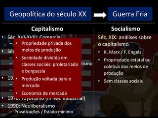 Geopolítica do século XX
Capitalismo
• Séc. XVI-XVIII: Comercial
– Colonização, metalismo
• Séc. XVIII-XIX: Industrial/Liberal
– I Rev. Industrial: máq. vapor
– II Rev. Industrial: Taylorismo/Fordismo
– Ausência de intervenção estatal
• 1929: Monopolista / Financeiro
– Intervenção estatal
– New Deal / direitos trabalhistas
• 1970: Toyotismo (III Rev. Industrial)
• 1990: Neoliberalismo
– Privatizações / Estado mínimo
Socialismo
Guerra Fria
Séc. XIX: análises sobre
o capitalismo
• K. Marx / F. Engels
• Propriedade estatal ou
coletiva dos meios de
produção
• Sem classes sociais
• Propriedade privada dos
meios de produção
• Sociedade dividida em
classes sociais: proletariado
e burguesia
• Produção voltada para o
mercado
• Economia de mercado
 