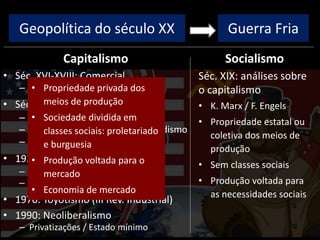 Geopolítica do século XX
Capitalismo
• Séc. XVI-XVIII: Comercial
– Colonização, metalismo
• Séc. XVIII-XIX: Industrial/Liberal
– I Rev. Industrial: máq. vapor
– II Rev. Industrial: Taylorismo/Fordismo
– Ausência de intervenção estatal
• 1929: Monopolista / Financeiro
– Intervenção estatal
– New Deal / direitos trabalhistas
• 1970: Toyotismo (III Rev. Industrial)
• 1990: Neoliberalismo
– Privatizações / Estado mínimo
Socialismo
Guerra Fria
Séc. XIX: análises sobre
o capitalismo
• K. Marx / F. Engels
• Propriedade estatal ou
coletiva dos meios de
produção
• Sem classes sociais
• Produção voltada para
as necessidades sociais
• Propriedade privada dos
meios de produção
• Sociedade dividida em
classes sociais: proletariado
e burguesia
• Produção voltada para o
mercado
• Economia de mercado
 