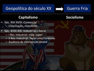 Geopolítica do século XX
Capitalismo
• Séc. XVI-XVIII: Comercial
– Colonização, metalismo
• Séc. XVIII-XIX: Industrial/Liberal
– I Rev. Industrial: máq. vapor
– II Rev. Industrial: Taylorismo/Fordismo
– Ausência de intervenção estatal
Socialismo
Guerra Fria
 