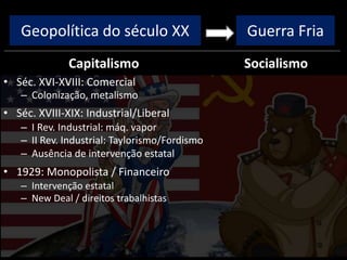 Geopolítica do século XX
Capitalismo
• Séc. XVI-XVIII: Comercial
– Colonização, metalismo
• Séc. XVIII-XIX: Industrial/Liberal
– I Rev. Industrial: máq. vapor
– II Rev. Industrial: Taylorismo/Fordismo
– Ausência de intervenção estatal
• 1929: Monopolista / Financeiro
– Intervenção estatal
– New Deal / direitos trabalhistas
Socialismo
Guerra Fria
 