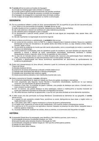 10. É correto afirmar-se sobre as funções da linguagem:
A) a função da metalinguagem está centrada no receptor.
B) a função poética aparece predominantemente nas grandes narrativas.
C) a função fática está centrada tão somente no emissor da mensagem.
D) a linguagem da propaganda é a expressão típica da função conativa.
E) não é objeto da função fática estabelecer ou manter a comunicação.
GEOGRAFIA
11. Os rios australianos refletem a aridez do clima: aproximadamente 70% da superfície do país não tem escoamento para
o mar. Sobre os rios permanentes da Austrália, é correto afirmar-se que
A) estão situados ao sul e a oeste do continente, destacando-se a Bacia do Murray-Darling.
B) são muito extensos e descem da cordilheira em vales meândricos profundos.
C) são utilizados para a navegação e para a irrigação.
D) ao atravessarem a planície central, perdem uma parte de suas águas por evaporação, mas, apesar disso, são
constantes.
E) não são importantes na organização da economia regional.
12. Sobre os blocos econômicos e a globalização, é verdadeiro dizer-se que
A) em zonas de livre comércio, como no NAFTA, o objetivo integracionista é bastante evidente. Busca-se a gradativa
liberalização do fluxo de mercadorias e de capitais dentro dos limites do bloco, ou seja, Estados Unidos, México,
Canadá, Japão e China.
B) há uma série de problemas do mundo que vêm sendo solucionados, como a concentração de renda e o aumento da
pobreza e do desemprego.
C) muitos problemas e contradições, tanto do capitalismo quanto do socialismo, que eram deixados em segundo plano,
passaram a chamar a atenção de todos: exacerbações nacionalistas, sentimentos xenófobos e racistas,
desigualdades sociais e regionais, várias formas de agressão ao meio ambiente.
D) no caso de um mercado comum, como é a União Europeia (UE), busca-se uma padronização fiscal, trabalhista e
militar, ocorrendo atualmente um total entrosamento entre os doze países membros.
E) é evidente a desarticulação dos blocos econômicos supranacionais em decorrência do aprofundamento da
tendência de globalização.
13. É(são) a(s) característica(s) do clima africano, referente à parte do continente que é cortada pela linha imaginária do
Trópico de Câncer:
A) elevada amplitude térmica.
B) predomínio de baixas temperaturas e elevada umidade relativa do ar.
C) radiação solar abrandada pela altitude e intensas precipitações.
D) radiação solar abrandada pela cobertura vegetal.
E) índices pluviométricos elevados e bem distribuídos durante todo o ano.
14. Sobre a economia do Canadá, é correta a afirmativa
A) é fortemente dependente do Japão em relação aos fluxos de capitais, tecnologia e mercadorias.
B) muito prejudicada pela Segunda Guerra Mundial e fracamente industrializada, equilibra-se na sua balança
comercial, com exportações de gêneros alimentícios.
C) dinâmica e forte, tem, na produção de papel e celulose, uma posição de destaque que coloca o Canadá como o
maior produtor mundial do gênero.
D) tem, no alumínio, seu grande destaque na área metalúrgica, embora a matéria-prima (a bauxita) necessite ser
quase que totalmente importada da Venezuela e da República da Guiana.
E) não utiliza técnicas modernas na agropecuária, o que faz com que essa atividade se torne altamente improdutiva.
15. A Itália ocupa uma das penínsulas da Europa Meridional. Considerando-se elementos de sua geografia, é correto
afirmar-se que
A) o espaço do país apresenta unidade física, econômica ou social, distinguindo-se duas áreas: a região norte e a
região peninsular e insular.
B) o país adota, após 1948, o regime monárquico e a forma de governo parlamentarista.
C) na região norte, predomina um clima do tipo mediterrâneo, com invernos úmidos e temperaturas amenas.
D) a planície do rio Pó concentra uma agricultura intensiva, baseada na presença de solos férteis, topografia baixa e
sistemas agrários modernos.
E) na porção setentrional, localizam-se vulcões, ativos ou extintos, e os terremotos são frequentes na região.
HISTÓRIA
16. A expressão Estado Novo foi empregada, para identificar o fato histórico que teve, como marco, a
A) promulgação da terceira Constituição brasileira, em 1934.
B) tomada do poder pelos tenentes durante a Revolução de 1930.
C) Constituição outorgada por Getúlio Vargas em 1937 que lhe conferia plenos poderes.
D) eleição de Jânio Quadros.
E) tomada do poder pelos militares.
 