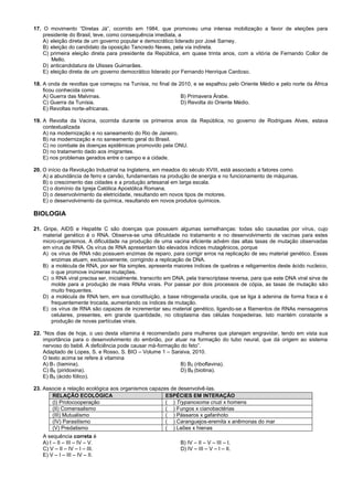 17. O movimento “Diretas Já”, ocorrido em 1984, que promoveu uma intensa mobilização a favor de eleições para
presidente do Brasil, teve, como consequência imediata, a
A) eleição direta de um governo popular e democrático liderado por José Sarney.
B) eleição do candidato da oposição Tancredo Neves, pela via indireta.
C) primeira eleição direta para presidente da República, em quase trinta anos, com a vitória de Fernando Collor de
Mello.
D) anticandidatura de Ulisses Guimarães.
E) eleição direta de um governo democrático liderado por Fernando Henrique Cardoso.
18. A onda de revoltas que começou na Tunísia, no final de 2010, e se espalhou pelo Oriente Médio e pelo norte da África
ficou conhecida como
A) Guerra das Malvinas. B) Primavera Árabe.
C) Guerra da Tunísia. D) Revolta do Oriente Médio.
E) Revoltas norte-africanas.
19. A Revolta da Vacina, ocorrida durante os primeiros anos da República, no governo de Rodrigues Alves, estava
contextualizada
A) na modernização e no saneamento do Rio de Janeiro.
B) na modernização e no saneamento geral do Brasil.
C) no combate às doenças epidêmicas promovido pela ONU.
D) no tratamento dado aos imigrantes.
E) nos problemas gerados entre o campo e a cidade.
20. O início da Revolução Industrial na Inglaterra, em meados do século XVIII, está associado a fatores como
A) a abundância de ferro e carvão, fundamentais na produção de energia e no funcionamento de máquinas.
B) o crescimento das cidades e a produção artesanal em larga escala.
C) o domínio da Igreja Católica Apostólica Romana.
D) o desenvolvimento da eletricidade, resultando em novos tipos de motores.
E) o desenvolvimento da química, resultando em novos produtos químicos.
BIOLOGIA
21. Gripe, AIDS e Hepatite C são doenças que possuem algumas semelhanças: todas são causadas por vírus, cujo
material genético é o RNA. Observa-se uma dificuldade no tratamento e no desenvolvimento de vacinas para estes
micro-organismos. A dificuldade na produção de uma vacina eficiente advém das altas taxas de mutação observadas
em vírus de RNA. Os vírus de RNA apresentam tão elevados índices mutagênicos, porque
A) os vírus de RNA não possuem enzimas de reparo, para corrigir erros na replicação de seu material genético. Essas
enzimas atuam, exclusivamente, corrigindo a replicação de DNA.
B) a molécula de RNA, por ser fita simples, apresenta maiores índices de quebras e religamentos deste ácido nucleico,
o que promove inúmeras mutações.
C) o RNA viral precisa ser, inicialmente, transcrito em DNA, pela transcriptase reversa, para que este DNA viral sirva de
molde para a produção de mais RNAs virais. Por passar por dois processos de cópia, as taxas de mutação são
muito frequentes.
D) a molécula de RNA tem, em sua constituição, a base nitrogenada uracila, que se liga à adenina de forma fraca e é
frequentemente trocada, aumentando os índices de mutação.
E) os vírus de RNA são capazes de incrementar seu material genético, ligando-se a filamentos de RNAs mensageiros
celulares, presentes, em grande quantidade, no citoplasma das células hospedeiras. Isto mantém constante a
produção de novas partículas virais.
22. “Nos dias de hoje, o uso desta vitamina é recomendado para mulheres que planejam engravidar, tendo em vista sua
importância para o desenvolvimento do embrião, por atuar na formação do tubo neural, que dá origem ao sistema
nervoso do bebê. A deficiência pode causar má-formação do feto”.
Adaptado de Lopes, S. e Rosso, S. BIO – Volume 1 – Saraiva, 2010.
O texto acima se refere à vitamina
A) B1 (tiamina). B) B2 (riboflavina).
C) B6 (piridoxina). D) B8 (biotina).
E) B9 (ácido fólico).
23. Associe a relação ecológica aos organismos capazes de desenvolvê-las.
RELAÇÃO ECOLÓGICA ESPÉCIES EM INTERAÇÃO
(I) Protocooperação ( ) Trypanosoma cruzi x homens
(II) Comensalismo ( ) Fungos x cianobactérias
(III) Mutualismo ( ) Pássaros x gafanhoto
(IV) Parasitismo ( ) Caranguejos-eremita x anêmonas do mar
(V) Predatismo ( ) Leões x hienas
A sequência correta é
A) I – II – III – IV – V. B) IV – II – V – III – I.
C) V – II – IV – I – III. D) IV – III – V – I – II.
E) V – I – III – IV – II.
 