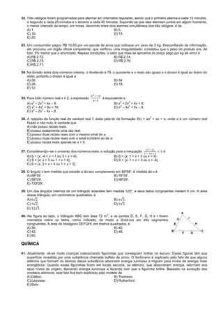 32. Três relógios foram programados para alarmar em intervalos regulares, sendo que o primeiro alarma a cada 15 minutos,
o segundo a cada 25 minutos e o terceiro a cada 40 minutos. Supondo-se que eles alarmem juntos em algum momento,
o menor intervalo de tempo, em horas, decorrido entre dois alarmes simultâneos dos três relógios, é de
A) 1. B) 5.
C) 10. D) 15.
E) 20.
33. Um consumidor pagou R$ 13,00 por um pacote de arroz que indicava um peso de 5 kg. Desconfiando da informação,
ele procurou um órgão oficial competente, que verificou uma irregularidade: constatou que o peso do produto era, de
fato, 5% menor que o anunciado. Nessas condições, o valor que mais se aproxima do preço pago por kg de arroz é
A) R$ 2,72. B) R$ 2,74.
C) R$ 2,75. D) R$ 2,76.
E) R$ 2,77.
34. Na divisão entre dois números inteiros, o dividendo é 78, o quociente e o resto são iguais e o divisor é igual ao dobro do
resto, portanto o divisor é igual a
A) 39. B) 34.
C) 26. D) 18.
E) 12.
35. Para todo número real x ≠ 2, a expressão é equivalente a
A) x
3
– 2x
2
+ 4x – 8. B) x
3
+ 2x
2
+ 4x + 8.
C) x
3
+ 4x
2
+ 8x + 16. D) x
3
– 4x
2
+ 4x – 4.
E) x
3
– 2x
2
– 4x – 8.
36. A respeito da função real de variável real f, dada pela lei de formação f(x) = ax
2
+ ax + a, onde a é um número real
fixado e não nulo, é verdade que
A) não possui raízes reais.
B) possui exatamente uma raiz real.
C) possui duas raízes reais com o mesmo sinal de a.
D) possui duas raízes reais com o sinal contrário ao de a.
E) possui raízes reais apenas se a > 0.
37. Considerando--se o universo dos números reais, a solução para a inequação é
A) S = {x; -4 < x < 1 ou 3 < x < 4}. B) S = {x; 1 < x < 3 ou x > 4}.
C) S = {x; x > 3 ou 1 < x < 4}. D) S = {x; 1 < x < 3 ou x < -4}.
E) S = {x; 3 < x < 4 ou 1 < x < 3}.
38. O ângulo x tem medida que excede a do seu complemento em 86º58'. A medida de x é
A) 68º39'. B) 78º39'.
C) 88º29'. D) 98º29'.
E) 133º29'.
39. Um dos ângulos internos de um triângulo isósceles tem medida 120º, e seus lados congruentes medem 6 cm. A área
desse triângulo, em centímetros quadrados, é
A) . B) .
C) . D) .
E) .
40. Na figura ao lado, o triângulo ABC tem área 72 m
2
, e os pontos D, E, F, G, H e I foram
marcados sobre os lados, como indicado, de modo a dividi-los em três segmentos
congruentes. A área do hexágono DEFGHI, em metros quadrados, é
A) 36. B) 40.
C) 42. D) 48.
E) 60.
QUÍMICA
41. Atualmente, vê-se muito crianças colecionando figurinhas que conseguem brilhar no escuro. Essas figuras têm sua
superfície revestida por uma substância chamada sulfeto de zinco. O fenômeno é explicado pelo fato de que alguns
elétrons que formam os átomos dessa substância absorvem energia luminosa e migram para níveis de energia mais
energéticos. Quando essas figurinhas ficam em locais escuros, os elétrons, que absorveram energia, retornam aos
seus níveis de origem, liberando energia luminosa e fazendo com que a figurinha brilhe. Baseado na evolução dos
modelos atômicos, este fato fica bem explicado pelo modelo de
A) Dálton. B) Thomson.
C) Lavoisier. D) Rutherford.
E) Bohr.
 