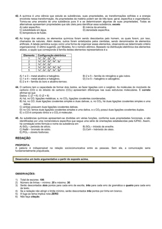 42. A química é uma ciência que estuda as substâncias, suas propriedades, as transformações sofridas e a energia
envolvida nessa transformação. As propriedades da matéria podem ser de três tipos: geral, específica e organoléptica.
Tomou-se uma amostra de uma substância pura X e se determinaram algumas de suas propriedades. Todas as
alternativas apresentam propriedades que são úteis para identificar essa substância, exceto
A) calor específico. B) inércia da amostra.
C) solubilidade em água. D) densidade específica.
E) temperatura de fusão.
43. Ao longo dos séculos, os elementos químicos foram sendo descobertos pelo homem, os quais foram, por isso,
chamados de naturais. Além destes, outros foram sintetizados pelos cientistas, sendo denominados de elementos
artificiais. A tabela periódica surgiu como uma forma de organizar esses elementos, observando-se determinado critério
organizacional. O último sugerido, por Moseley, foi o número atômico. Baseado na distribuição eletrônica dos elementos
abaixo, a opção que corresponde à família destes elementos representativos é a
Elemento Configuração eletrônica
1 1s
2
, 2s
2
, 2p
6
, 3s
1
2 1s
2
, 2s
2
, 2p
6
, 3s
2
, 3p
1
3 1s
2
, 2s
2
, 2p
5
4 1s
2
, 2s
2
, 2p
6
, 3s
2
, 3p
3
5 1s
2
, 2s
2
, 2p
6
, 3s
2
, 3p
6
A) 1 e 3 – metal alcalino e halogênio. B) 2 e 5 – família do nitrogênio e gás nobre.
C) 1 e 4 – metal alcalino e halogênio. D) 3 e 5 – halogênio e calcogênio.
E) 2 e 4 – família do boro e alcalino-terroso.
44. O carbono tem a capacidade de formar dois óxidos, ao fazer ligações com o oxigênio. As moléculas do monóxido de
carbono (CO) e do dióxido de carbono (CO2) apresentam diferenças nas suas estruturas moleculares. É correto
afirmar-se que
Dados: C (Z = 6); O (Z = 8)
A) há, no CO, ligações metálicas, e, no CO2, ligações covalentes coordenadas.
B) há, no CO, duas ligações covalentes simples e duas dativas, e, no CO2‚ há duas ligações covalentes simples e uma
dativa.
C) ambas possuem duas ligações covalentes dativas.
D) no CO, temos duas ligações covalentes simples e uma dativa, e o CO2 possui duas ligações covalentes duplas.
E) o CO é composto iônico e o CO2 é molecular.
45. As substâncias químicas apresentam-se divididas em várias funções, conforme suas propriedades funcionais, e são
identificadas por uma nomenclatura específica que segue uma série de orientações estabelecidas pela IUPAC. Assim,
há correlação entre fórmula e nome da substância em
A) SiO2 – peróxido de silício. B) SO3 – trióxido de enxofre.
C) NaBr – bromato de sódio. D) CsH – hidróxido de césio.
E) PCl3 – cloreto fosforoso.
REDAÇÃO
PROPOSTA:
A palavra é indispensável na relação sociocomunicativa entre as pessoas. Sem ela, a comunicação seria
fundamentalmente prejudicada.
Desenvolva um texto argumentativo a partir do exposto acima.
OBSERVAÇÕES:
1) Total de escores: 100.
2) Número de linhas – mínimo: 25 e máximo: 30.
3) Serão descontados dois pontos para cada erro de escrita, três para cada erro de gramática e quatro para cada erro
de texto.
4) Se a redação não atingir o limite mínimo, serão descontados três pontos por linha em branco.
5) A fuga ao tema implica nota ZERO.
6) Não faça citação.
 
