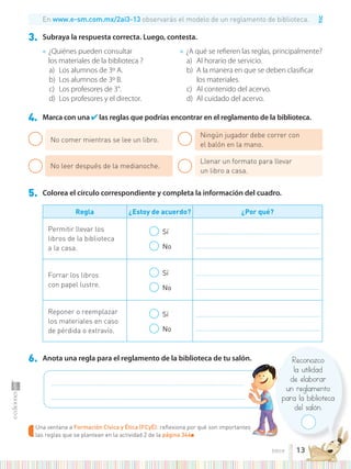 TIC
● ¿Quiénes pueden consultar
los materiales de la biblioteca ?
a) Los alumnos de 3º A.
b) Los alumnos de 3º B.
c) Los profesores de 3°.
d) Los profesores y el director.
● ¿A qué se refieren las reglas, principalmente?
a) Al horario de servicio.
b) A la manera en que se deben clasificar
los materiales.
c) Al contenido del acervo.
d) Al cuidado del acervo.
3. Subraya la respuesta correcta. Luego, contesta.
4. Marca con una ✔ las reglas que podrías encontrar en el reglamento de la biblioteca.
6. Anota una regla para el reglamento de la biblioteca de tu salón.
5. Colorea el círculo correspondiente y completa la información del cuadro.
Regla ¿Estoy de acuerdo? ¿Por qué?
Permitir llevar los
libros de la biblioteca
a la casa.
Sí
No
.............................................................................................................
.............................................................................................................
Forrar los libros
con papel lustre.
Sí
No
.............................................................................................................
.............................................................................................................
Reponer o reemplazar
los materiales en caso
de pérdida o extravío.
Sí
No
.............................................................................................................
.............................................................................................................
No comer mientras se lee un libro.
No leer después de la medianoche.
Ningún jugador debe correr con
el balón en la mano.
Llenar un formato para llevar
un libro a casa.
Una ventana a Formación Cívica y Ética (FCyÉ): reflexiona por qué son importantes
las reglas que se plantean en la actividad 2 de la página 344■
.........................................................................................................................................................................
...........................................................................................................................................................................
Reconozco
la utilidad
de elaborar
un reglamento
para la biblioteca
del salón.
En www.e-sm.com.mx/2ai3-13 observarás el modelo de un reglamento de biblioteca.
: reflexiona por qué son importantes
13
trece
 