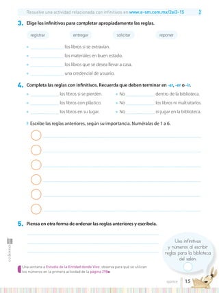TIC
Uso infinitivos
y números al escribir
reglas para la biblioteca
del salón.
4. Completa las reglas con infinitivos. Recuerda que deben terminar en -ar, -er o -ir.
◗ Escribe las reglas anteriores, según su importancia. Numéralas de 1 a 6.
5. Piensa en otra forma de ordenar las reglas anteriores y escríbela.
.........................................................................................................................................................................................
.........................................................................................................................................................................................
.........................................................................................................................................................................................
● ........................................ los libros si se pierden.
● ........................................ los libros con plástico.
● ........................................ los libros en su lugar.
● No ........................................ dentro de la biblioteca.
● No ........................................ los libros ni maltratarlos.
● No ........................................ ni jugar en la biblioteca.
Resuelve una actividad relacionada con infinitivos en www.e-sm.com.mx/2ai3-15
Una ventana a Estudio de la Entidad donde Vivo: observa para qué se utilizan
los números en la primera actividad de la página 298■
..............................................................................................................................................................................................................................
..............................................................................................................................................................................................................................
..............................................................................................................................................................................................................................
..............................................................................................................................................................................................................................
..............................................................................................................................................................................................................................
..............................................................................................................................................................................................................................
3. Elige los infinitivos para completar apropiadamente las reglas.
registrar entregar solicitar reponer
● ............................................... los libros si se extravían.
● ............................................... los materiales en buen estado.
● ............................................... los libros que se desea llevar a casa.
● ............................................... una credencial de usuario.
15
quince
 