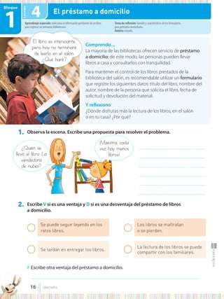 Lección
1. Observa la escena. Escribe una propuesta para resolver el problema.
2. Escribe V si es una ventaja y D si es una desventaja del préstamo de libros
a domicilio.
◗ Escribe otra ventaja del préstamo a domicilio.
Comprendo…
La mayoría de las bibliotecas ofrecen servicio de préstamo
a domicilio; de este modo, las personas pueden llevar
libros a casa y consultarlos con tranquilidad.
Para mantener el control de los libros prestados de la
biblioteca del salón, es recomendable utilizar un formulario
que registre los siguientes datos: título del libro, nombre del
autor, nombre de la persona que solicita el libro, fecha de
solicitud y devolución del material.
Y reflexiono
¿Dónde disfrutas más la lectura de los libros, en el salón
o en tu casa? ¿Por qué?
Aprendizaje esperado: selecciona la información pertinente de un libro
para registrar un préstamo bibliotecario.
Tema de reflexión: función y características de los formularios
para préstamo domiciliario.
Ámbito: estudio.
Bloque
1 4 El préstamo a domicilio
¡Maestra, cada
vez hay menos
libros!
¿Quién se
llevó el libro La
vendedora
de nubes?
............................................................................................
............................................................................................
............................................................................................
............................................................................................
............................................................................................
............................................................................................
Se puede seguir leyendo en los
ratos libres.
Se tardan en entregar los libros.
Los libros se maltratan
o se pierden.
La lectura de los libros se puede
compartir con los familiares.
........................................................................................................................................................................................................................................
El libro es interesante,
pero hoy no terminaré
de leerlo en el salón.
¿Qué haré?
de leerlo en el salón.
¿Qué haré?
16 dieciséis
 
