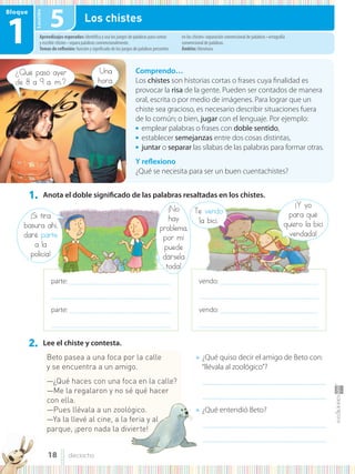 Lección
Bloque
1
1. Anota el doble significado de las palabras resaltadas en los chistes.
vendo: ............................................................................................
................................................................................................................
vendo: ............................................................................................
................................................................................................................
parte: ...............................................................................................
................................................................................................................
parte: ...............................................................................................
................................................................................................................
¿Qué pasó ayer
de 8 a 9 a. m.?
¡Si tira
basura ahí,
daré parte
a la
policía!
Te vendo
la bici.
¡No
hay
problema,
por mí
puede
dársela
toda!
¡Y yo
para qué
quiero la bici
vendada!
Una
hora.
Comprendo…
Los chistes son historias cortas o frases cuya finalidad es
provocar la risa de la gente. Pueden ser contados de manera
oral, escrita o por medio de imágenes. Para lograr que un
chiste sea gracioso, es necesario describir situaciones fuera
de lo común; o bien, jugar con el lenguaje. Por ejemplo:
● emplear palabras o frases con doble sentido,
● establecer semejanzas entre dos cosas distintas,
● juntar o separar las sílabas de las palabras para formar otras.
Y reflexiono
¿Qué se necesita para ser un buen cuentachistes?
Aprendizajes esperados: identifica y usa los juegos de palabras para contar
y escribir chistes • separa palabras convencionalmente.
Temas de reflexión: función y significado de los juegos de palabras presentes
en los chistes• separación convencional de palabras • ortografía
convencional de palabras.
Ámbito: literatura.
5 Los chistes
2. Lee el chiste y contesta.
Beto pasea a una foca por la calle
y se encuentra a un amigo.
—¿Qué haces con una foca en la calle?
—Me la regalaron y no sé qué hacer
con ella.
—Pues llévala a un zoológico.
—Ya la llevé al cine, a la feria y al
parque, ¡pero nada la divierte!
● ¿Qué quiso decir el amigo de Beto con:
“llévala al zoológico”?
...........................................................................................................
...........................................................................................................
● ¿Qué entendió Beto?
...........................................................................................................
...........................................................................................................
18 dieciocho
 