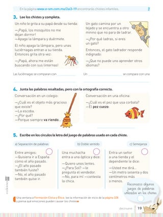TIC
Una ventana a Formación Cívica y Ética: lee la información de inicio de la página 328
y piensa qué emociones pueden causar los chistes■
Reconozco algunos
juegos de palabras
utilizados en los chistes.
3. Lee los chistes y completa.
4. Junta las palabras resaltadas, pero con la ortografía correcta.
5. Escribe en los círculos la letra del juego de palabras usado en cada chiste.
Un niño le grita a su papá desde su tienda:
—¡Papá, los mosquitos no me
dejan dormir!
—Apaga la lámpara y duérmete.
El niño apaga la lámpara, pero unas
luciérnagas entran a su tienda.
Entonces grita otra vez:
—¡Papá, ahora me están
buscando con sus linternas!
Entre amigos:
—Quisiera ir a España
como el año pasado.
—¿El año pasado
también fuiste?
—No, el año pasado
también quise ir.
Una muchacha
entra a una óptica y dice:
—Quiero unos lentes.
—¿Para Sol? —le
pregunta el vendedor.
—No, para mí —contesta
la chica.
Entra un señor
a una tienda y el
dependiente le dice:
—Usted me dirá…
—Un metro sesenta y dos
centímetros más
o menos.
Conversación en un colegio:
—¿Cuál es el objeto más gracioso
que existe?
—La escoba.
—¿Por qué?
—Porque siempre va riendo...
Un gato camina por un
tejado y se encuentra a otro
minino que no para de ladrar.
—¿Por qué ladras, si eres
un gato?
Entonces, el gato ladrador responde
indignado:
—¿Que no puede uno aprender otros
idiomas?
Conversación en una oficina:
—¿Cuál es el pez que usa corbata?
—El pez cuezo.
En la página www.e-sm.com.mx/2ai3-19 encontrarás chistes infantiles.
Las luciérnagas se comparan con ......................................
................................................................................................................................
Un ...................................................................... se compara con una
.......................................................................................................................................
....................................................................... .......................................................................
a) Separación de palabras b) Doble sentido c) Semejanza
19
diecinueve
 