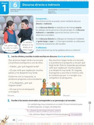 Lección
Bloque
1
1. Lee los chistes y escribe si están escritos en discurso directo o indirecto.
2. Escribe si los textos encerrados corresponden a un personaje o al narrador.
Comprendo…
Una historia escrita se puede contar mediante discurso
directo o indirecto.
En el discurso directo se reproducen de manera exacta
los diálogos de las personas o los personajes. En el discurso
indirecto un narrador cuenta los hechos como si los
observara o recordara.
En el discurso directo los diálogos se introducen mediante
el guión largo o raya (—). Este signo también se utiliza para
insertar las aclaraciones del narrador.
Y reflexiono
¿Qué sinónimos hay de las palabras directo e indirecto?
Me parece que
he visto tu rostro
en otra parte.
Es extraño,
siempre lo he
tenido en el
mismo lugar.
Aprendizaje esperado: identifica las diferencias generales entre discurso
directo e indirecto.
Temas de reflexión: uso de guiones para indicar
discurso directo.
Ámbito: literatura.
6 Discurso directo e indirecto
Dos alumnos llegan tarde a la escuela
y la profesora pregunta a uno de ellos:
—Fabián, ¿por qué llegaste tarde?
—Es que soñé que viajaba por muchos
países y me desperté muy tarde.
Conforme con la respuesta, la
profesora pregunta a otra estudiante:
—Y tú, Alejandra, ¿por qué
llegaste tarde?
—Es que yo fui al aeropuerto
a recogerlo.
Un caníbal viaja muy contento en un avión. En ese momento, pasa
la sobrecargo por su lugar y le pregunta:
—¿Quiere que le traiga el menú, señor?
—No, señorita. Mejor tráigame la lista de pasajeros —le responde.
Dos alumnos llegan tarde a la escuela
y la profesora le pregunta a uno por qué
llegó tarde. Éste le responde que porque
soñó que viajaba por muchos países
y se despertó muy tarde. En seguida,
le pregunta a una niña lo mismo y ella
le contesta que por ir a recoger a su
compañero al aeropuerto.
Discurso .......................................................... Discurso ..........................................................
.....................................................
.....................................................
20 veinte
 