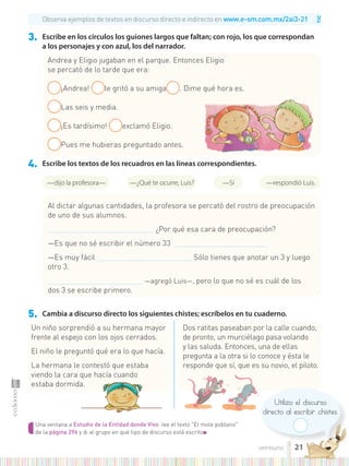 TIC
Una ventana a Estudio de la Entidad donde Vivo: lee el texto "El mole poblano"
de la página 296 y di al grupo en qué tipo de discurso está escrito■
Utilizo el discurso
directo al escribir chistes.
3. Escribe en los círculos los guiones largos que faltan; con rojo, los que correspondan
a los personajes y con azul, los del narrador.
4. Escribe los textos de los recuadros en las líneas correspondientes.
5. Cambia a discurso directo los siguientes chistes; escríbelos en tu cuaderno.
Observa ejemplos de textos en discurso directo e indirecto en www.e-sm.com.mx/2ai3-21
Un niño sorprendió a su hermana mayor
frente al espejo con los ojos cerrados.
El niño le preguntó qué era lo que hacía.
La hermana le contestó que estaba
viendo la cara que hacía cuando
estaba dormida.
Dos ratitas paseaban por la calle cuando,
de pronto, un murciélago pasa volando
y las saluda. Entonces, una de ellas
pregunta a la otra si lo conoce y ésta le
responde que sí, que es su novio, el piloto.
Andrea y Eligio jugaban en el parque. Entonces Eligio
se percató de lo tarde que era:
¡Andrea! le gritó a su amiga . Dime qué hora es.
Las seis y media.
¡Es tardísimo! exclamó Eligio.
Pues me hubieras preguntado antes.
Al dictar algunas cantidades, la profesora se percató del rostro de preocupación
de uno de sus alumnos.
................................................................... ¿Por qué esa cara de preocupación?
—Es que no sé escribir el número 33 ............................................................
—Es muy fácil ............................................................ Sólo tienes que anotar un 3 y luego
otro 3.
............................................................ —agregó Luis—, pero lo que no sé es cuál de los
dos 3 se escribe primero.
—dijo la profesora— —¿Qué te ocurre, Luis? —respondió Luis.
—Sí
21
veintiuno
 
