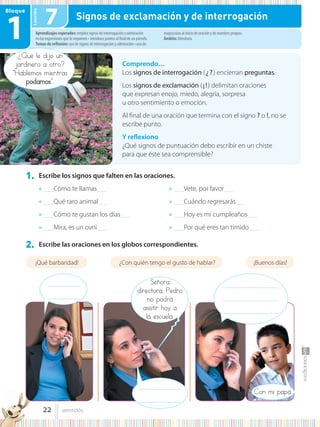 Lección
Bloque
1
1. Escribe los signos que falten en las oraciones.
2. Escribe las oraciones en los globos correspondientes.
● .........Cómo te llamas.........
● .........Qué raro animal.........
● .........Cómo te gustan los días.........
● .........Mira, es un ovni.........
● .........Vete, por favor.........
● .........Cuándo regresarás.........
● .........Hoy es mi cumpleaños.........
● .........Por qué eres tan tímido.........
¿Qué le dijo un
jardinero a otro?
“Hablemos mientras
podamos”.
Comprendo…
Los signos de interrogación (¿?) encierran preguntas.
Los signos de exclamación (¡!) delimitan oraciones
que expresan enojo, miedo, alegría, sorpresa
u otro sentimiento o emoción.
Al final de una oración que termina con el signo ? o !, no se
escribe punto.
Y reflexiono
¿Qué signos de puntuación debo escribir en un chiste
para que éste sea comprensible?
Aprendizajes esperados: emplea signos de interrogación y admiración
en las expresiones que lo requieren • introduce puntos al final de un párrafo.
Temas de reflexión: uso de signos de interrogación y admiración • uso de
mayúsculas al inicio de oración y de nombres propios.
Ámbito: literatura.
7 Signos de exclamación y de interrogación
¡Qué barbaridad! ¿Con quién tengo el gusto de hablar? ¡Buenos días!
Con mi papá.
...............................
...............................
......................................................
......................................................
......................................................
Señora
directora, Pedro
no podrá
asistir hoy a
la escuela.
........................................
........................................
22 veintidós
 
