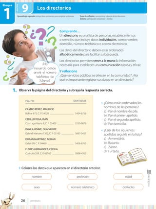 Lección
Bloque
1
1. Observa la página del directorio y subraya la respuesta correcta.
◗ Colorea los datos que aparecen en el directorio anterior.
● ¿Cómo están ordenados los
nombres de las personas?
a) Por el nombre de pila.
b) Por el primer apellido.
c) Por el segundo apellido.
d) Por domicilio.
● ¿Cuál de los siguientes
apellidos seguiría en la lista?
a) Armendáriz.
b) Basurto.
c) Zárate.
d) Furtado.
Comprendo…
Un directorio es una lista de personas, establecimientos
o servicios que incluye datos individuales, como nombre,
domicilio, número telefónico o correo electrónico.
Los datos del directorio deben estar ordenados
alfabéticamente para facilitar su búsqueda.
Los directorios permiten tener a la mano la información
necesaria para establecer una comunicación rápida y eficaz.
Y reflexiono
¿Qué servicios públicos se ofrecen en tu comunidad? ¿Por
qué es importante registrar sus datos en un directorio?
Aprendizaje esperado: incluye datos pertinentes para completar un formato. Tema de reflexión: características y función de los directorios.
Ámbito: participación comunitaria y familiar.
9 Los directorios
nombre
sexo
profesión
número telefónico
edad
domicilio
Pág. 746
CASTRO PÉREZ, MAURICIO
Bolívar 675, C. P. 54020 .................................................... 5454-6756
CEDILLO VEGA, IRÁN
Cda. Lago Rasna 8, C. P. 03400 .................................... 5530-9876
DÁVILA UDAVE, GUADALUPE
Gabriel Mancera 1302, C. P. 03100 ........................... 5697-0457
DURÁN MARTÍNEZ, ADRIÁN
Gelati 99, C. P. 04460 ......................................................... 5456-8765
FLORES HERNÁNDEZ, CECILIA
Coahuila 209, C. P. 06760 ............................................... 5898-4565
DENTISTAS
¡No
recuerdo dónde
anoté el número
telefónico de
Marisol!
26 veintiséis
 