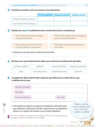 TIC
Una ventana a EEdV: lee la página 316 y elabora un directorio de las dependencias
encargadas de prevenir desastres en tu entidad■
Elaboro una lista
de las características
de un directorio
y explico su utilidad.
2. Escribe los nombres como se anotan en los directorios.
3. Señala con una ✔la utilidad de tener un directorio de tus compañeros.
4. Remarca con rojo el borde de los datos que incluirías en el directorio del salón.
5. Completa los datos del formato. Copia los que faltan de un recibo de luz, gas
o teléfono de tu casa.
◗ Intercambia tus datos con algunos compañeros del salón para
que elabores tu directorio. Puedes registrarlos en una pequeña
libreta o en tarjetas. No olvides usar el orden alfabético.
◗ Anota otro uso que darías al directorio del salón.
...............................................................................................................................................................................................................................................
Primer apellido Segundo apellido Nombre de pila
Roberto Sánchez Jiménez .................................................. .................................................. ..................................................
Juan Carlos Pérez Vázquez .................................................. .................................................. ..................................................
En www.e-sm.com.mx/2ai3-27 conoce un directorio de museos.
nombre completo
edad
profesión
correo electrónico
número telefónico
nombre de la mamá
fecha de cumpleaños
domicilio
Para solicitar el servicio médico
de alguno de ellos.
Para avisar que estoy enfermo
y que no asistiré a la escuela.
Para aclarar dudas acerca de alguna
tarea o actividad escolar.
Para pedir que me lleven una pizza
a mi casa.
Nombre completo: ..........................................................................................................................................................................
Domicilio: .................................................................................................................................................................................................
Número telefónico: ........................................................... Otro dato: ............................................................
27
veintisiete
 