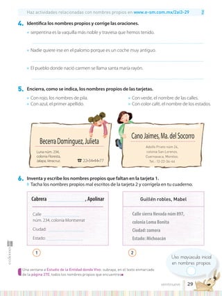 TIC
Uso mayúscula inicial
en nombres propios.
Una ventana a Estudio de la Entidad donde Vivo: subraya, en el texto enmarcado
de la página 270, todos los nombres propios que encuentres■
4. Identifica los nombres propios y corrige las oraciones.
● serpentina es la vaquilla más noble y traviesa que hemos tenido.
..............................................................................................................................................................................................................................................
● Nadie quiere irse en el palomo porque es un coche muy antiguo.
..............................................................................................................................................................................................................................................
● El pueblo donde nació carmen se llama santa maría rayón.
..............................................................................................................................................................................................................................................
5. Encierra, como se indica, los nombres propios de las tarjetas.
6. Inventa y escribe los nombres propios que faltan en la tarjeta 1.
◗ Tacha los nombres propios mal escritos de la tarjeta 2 y corrígela en tu cuaderno.
● Con rojo, los nombres de pila.
● Con azul, el primer apellido.
● Con verde, el nombre de las calles.
● Con color café, el nombre de los estados.
BecerraDomínguez,Julieta
Luna núm. 234,
colonia Floresta,
Jalapa, Veracruz. ☎22•34•44•77
Cabrera ...................................................., Apolinar
Calle ..................................................,
núm. 234, colonia Montserrat
Ciudad: ................................................,..
Estado: ..................................................
Adolfo Prieto núm 24,
colonia San Lorenzo,
Cuernavaca, Morelos.
Tel.: 12-22-34-44
CanoJaimes,Ma.delSocorro
Calle sierra Nevada núm 897,
colonia Loma Bonita
Ciudad: zamora
Estado: Michoacán
Guillén robles, Mabel
Haz actividades relacionadas con nombres propios en www.e-sm.com.mx/2ai3-29
BecerraDomínguez,Julieta
1 2
29
veintinueve
 