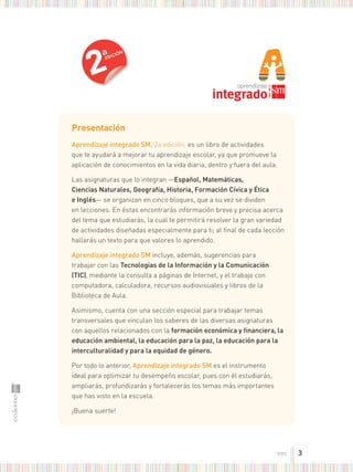 presentación
aprendizaje integrado sm, 2a edición, es un libro de actividades
que te ayudará a mejorar tu aprendizaje escolar, ya que promueve la
aplicación de conocimientos en la vida diaria, dentro y fuera del aula.
Las asignaturas que lo integran —español, matemáticas,
ciencias naturales, geografía, Historia, formación cívica y Ética
e inglés— se organizan en cinco bloques, que a su vez se dividen
en lecciones. En éstas encontrarás información breve y precisa acerca
del tema que estudiarás, la cual te permitirá resolver la gran variedad
de actividades diseñadas especialmente para ti; al ﬁnal de cada lección
hallarás un texto para que valores lo aprendido.
aprendizaje integrado sm incluye, además, sugerencias para
trabajar con las tecnologías de la información y la comunicación
(tic), mediante la consulta a páginas de Internet, y el trabajo con
computadora, calculadora, recursos audiovisuales y libros de la
Biblioteca de Aula.
Asimismo, cuenta con una sección especial para trabajar temas
transversales que vinculan los saberes de las diversas asignaturas
con aquellos relacionados con la formación económica y financiera, la
educación ambiental, la educación para la paz, la educación para la
interculturalidad y para la equidad de género.
Por todo lo anterior, aprendizaje integrado sm es el instrumento
ideal para optimizar tu desempeño escolar, pues con él estudiarás,
ampliarás, profundizarás y fortalecerás los temas más importantes
que has visto en la escuela.
¡Buena suerte!
2
a
EDICIÓN
3
tres
 