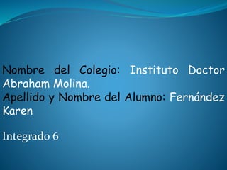 Nombre del Colegio: Instituto Doctor
Abraham Molina.
Apellido y Nombre del Alumno: Fernández
Karen
Integrado 6
 