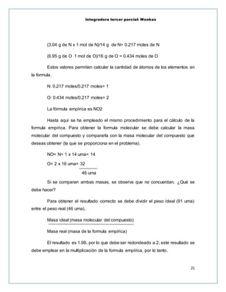 Integradora tercer parcial: Wonkas
21
(3.04 g de N x 1 mol de N)/14 g de N= 0.217 moles de N
(6.95 g de O 1 mol de O)/16 g de O = 0.434 moles de O
Estos valores permiten calcular la cantidad de átomos de los elementos en
la formula.
N: 0.217 moles/0.217 moles= 1
O: 0.434 moles/0.217 moles= 2
La fórmula empírica es NO2
Hasta aquí se ha empleado el mismo procedimiento para el cálculo de la
formula empírica. Para obtener la formula molecular se debe calcular la masa
molecular del compuesto y compararla con la masa molecular del compuesto que
deseas obtener (la que se proporciona en el problema).
NO= N= 1 x 14 uma= 14
O= 2 x 16 uma= 32
46 uma
Si se comparan ambas masas, se observa que no concuerdan, ¿Qué se
debe hacer?
Para obtener el resultado correcto se debe dividir el peso ideal (91 uma)
entre el peso real (46 uma).
Masa ideal (masa molecular del compuesto)
Masa real (masa de la formula empírica)
El resultado es 1.98, por lo que debe ser redondeado a 2, este resultado se
debe emplear en la multiplicación de la formula empírica, por lo tanto.
 
