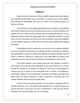 Integradora tercer parcial: Wonkas
36
Reflexión
Elegí el tema de la historia de Grecia y grafías griegas para poder elaborar
una actividad de aprendizaje que se encuentra en mi guía que no podía realizar,
esta actividad de aprendizaje tiene que ver mucho con las grafías griegas y la
historia de Grecia.
De igual forma con las reglas gramaticales que se emplean en cada palabra
para poder formarlas como se lea correctamente ya que si no hubiera diptongos una
palabra seria mil y miles de veces distintos tipos de significados entonces con los
diptongos podemos hacer que cada palabra sea un significado diferente. De igual
forma con las consonantes que forman una sola consonante para poder emplearla
en unos adjetivos griegos o simplemente unas de las cuatro declinaciones griegas
que existe.
Cada palabra tiene su significado y uso que se le da en alguna asignatura
como en la actividad de aprendizaje que plantee se utiliza o se escribe en donde en
que especialidad o estudio se emplea dicha palabra por ejemplo diámetro viene de
δια,άσ: a través de Μετρος,ού: medida por lo cual este palabra se utiliza en las
matemáticas para nombrar la línea que divide a la circunferencia de un circulo.
Para poder entender este dichosos tema hay que investigar, practicar y
pedir ayuda en escuela para poder entenderlo ya que para muchos no es un tema
tan fácil de entender por lo general me explicaron cómo usar en cada palabra su
diptongo que tipo de grafía ya que cada grafía tiene su nombre, sus diptongos y
consonantes utilizare lo que he aprendido para poder mis bloques que faltan para
poder sacar una buena calificación o tratar de explicarle a personas que no lo
pueden entender seria de una gran ayuda saber.
Porque como para varias personas es una materia o asignatura fácil de
aprender entonces a uno se le facilita poder explicarle otro y meterle las ganas de
estudiar ese tema y para que no se vaya a extraordinario o más bien que termine
estudiado una carrea que tenga que ver con el griego.
 