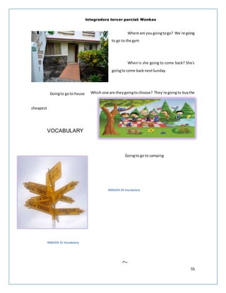 Integradora tercer parcial: Wonkas
55
Where are you goingtogo? We´re going
to go to the gym
When is she going to come back? She´s
goingto come back nextSunday
Which one are theygoingto choose? They´re goingto buythe
cheapest
VOCABULARY
IMAGEN 24 Vocabulary
IMAGEN 25 Vocabulary
Go
camping
Goingto go to house
Goingto go to camping
 