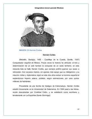 Integradora tercer parcial: Wonkas
67
IMAGEN 35 Hernán Cortes
Hernán Cortes
(Medellín, Badajoz, 1485 - Castilleja de la Cuesta, Sevilla, 1547)
Conquistador español de México. Pocas veces la historia ha atribuido al brío y
determinación de un solo hombre la conquista de un vasto territorio; en esta
reducida lista se halla Hernán Cortés, que siempre prefirió quemar sus naves a
retroceder. Con escasos medios, sin apenas más apoyo que su inteligencia y su
intuición militar y diplomática, logró en sólo dos años reducir al dominio español el
esplendoroso Imperio azteca, poblado, según estimaciones, por unos quince
millones de habitantes.
Procedente de una familia de hidalgos de Extremadura, Hernán Cortés
estudió brevemente en la Universidad de Salamanca. En 1504 pasó a las Indias,
recién descubiertas por Cristóbal Colón, y se estableció como escribano y
terrateniente en La Española (Santo Domingo).
 
