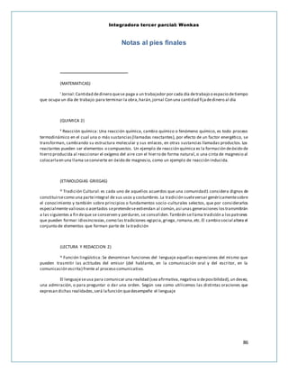 Integradora tercer parcial: Wonkas
86
Notas al pies finales
(MATEMATICAS)
i Jornal:Cantidad dedinero quese paga a un trabajador por cada día detrabajo o espacio detiempo
que ocupa un día de trabajo:para terminar la obra,harán,jornal Con una cantidad fijadedinero al día
(QUIMICA 2)
ii Reacción química: Una reacción química, cambio químico o fenómeno químico, es todo proceso
termodinámico en el cual una o más sustancias(llamadas reactantes), por efecto de un factor energético, se
transforman, cambiando su estructura molecular y sus enlaces, en otras sustancias llamadas productos. Los
reactantes pueden ser elementos o compuestos. Un ejemplo de reacción química es la formación deóxido de
hierro producida al reaccionar el oxígeno del aire con el hierro de forma natural,o una cinta de magnesio al
colocarlaen una llama seconvierte en óxido de magnesio, como un ejemplo de reacción inducida.
(ETIMOLOGIAS GRIEGAS)
iii Tradición Cultural: es cada uno de aquellos acuerdos que una comunidad1 considera dignos de
constituirsecomo una parteintegral de sus usos y costumbres.La tradición sueleversar genéricamentesobre
el conocimiento y también sobre principios o fundamentos socio-culturales selectos, que por considerarlos
especialmente valiosos o acertados sepretendeseextiendan al común,así unas generaciones lostransmitirán
a las siguientes a fin deque se conserven y perduren, se consoliden.También sellama tradición a lospatrones
que pueden formar idiosincrasias,como las tradiciones:egipcia,griega,romana,etc.El cambio social altera el
conjunto de elementos que forman parte de la tradición
(LECTURA Y REDACCION 2)
iv Función lingüística: Se denominan funciones del lenguaje aquellas expresiones del mismo que
pueden trasmitir las actitudes del emisor (del hablante, en la comunicación oral y del escritor, en la
comunicación escrita) frente al proceso comunicativo.
El lenguajeseusa para comunicar una realidad (sea afirmativa,negativa o deposibilidad),un deseo,
una admiración, o para preguntar o dar una orden. Según sea como utilicemos las distintas oraciones que
expresan dichas realidades,será lafunción quedesempeñe el lenguaje
 