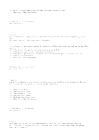 e. Maior financiamento de grandes unidades hospitalares
 f. NÃ£o Sei/ NÃ£o Respondo.




IF choice a. is selected
Set score to 1




6 de 10
Relativamente Ã¡ experiÃªncia que teve nos Ãºltimos dias nos Hospitais, diga
qual
das seguintes afirmaÃ§Ãµes estÃ¡ correcta:


 a. O Hospital pertence apenas Ã AdministraÃ§Ã£o Regional de SaÃºde da RegiÃ£o
Centro
 b. O Hospital faz parte da rede nacional do S.N.S.
 c. O Hospital nÃ£o estÃ¡ incluÃdo na A.R.S.
 d. O Hospital pertence ao ServiÃ§o de InformaÃ§Ã£o para a SaÃºde (S.I.S:)
 e. Todas sÃ£o correctas
 f. NÃ£o Sei/ NÃ£o Respondo.




IF choice b. is selected
Set score to 1




7 de 10
A prÃ¡tica mÃ©dica, nas Consultas Externas e na UrgÃªncia do Hospital, Ã© uma
actividade que sÃ³ pode ser exercida por mÃ©dicos:


 a.   de ClÃnica Geral
 b.   com exclusividade
 c.   nÃ£o especialistas
 d.   sem exclusividade
 e.   Nenhuma das anteriores
 f.   NÃ£o Sei/ NÃ£o Respondo.




IF choice e. is selected
Set score to 1




8 de 10
Os Grupos de DiagnÃ³stico HomogÃ©neos tÃªm sido, ao longo destes anos de
utilizaÃ§Ã£o, alvo de crÃticas. Indique quais das frases seguintes se podem
considerar como tal:
 