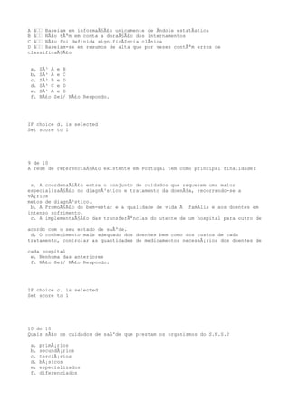A â€€ Baseiam em informaÃ§Ã£o unicamente de Ãndole estatÃstica
B â€€ NÃ£o tÃªm em conta a duraÃ§Ã£o dos internamentos
C â€€ NÃ£o foi definida significÃ¢ncia clÃnica
D â€€ Baseiam-se em resumos de alta que por vezes contÃªm erros de
classificaÃ§Ã£o


 a.   SÃ³ A e B
 b.   SÃ³ A e C
 c.   SÃ³ B e D
 d.   SÃ³ C e D
 e.   SÃ³ A e D
 f.   NÃ£o Sei/ NÃ£o Respondo.




IF choice d. is selected
Set score to 1




9 de 10
A rede de referenciaÃ§Ã£o existente em Portugal tem como principal finalidade:


 a. A coordenaÃ§Ã£o entre o conjunto de cuidados que requerem uma maior
especializaÃ§Ã£o no diagnÃ³stico e tratamento da doenÃ§a, recorrendo-se a
vÃ¡rios
meios de diagnÃ³stico.
 b. A PromoÃ§Ã£o do bem-estar e a qualidade de vida Ã famÃlia e aos doentes em
intenso sofrimento.
 c. A implementaÃ§Ã£o das transferÃªncias do utente de um hospital para outro de

acordo com o seu estado de saÃºde.
 d. O conhecimento mais adequado dos doentes bem como dos custos de cada
tratamento, controlar as quantidades de medicamentos necessÃ¡rios dos doentes de

cada hospital
 e. Nenhuma das anteriores
 f. NÃ£o Sei/ NÃ£o Respondo.




IF choice c. is selected
Set score to 1




10 de 10
Quais sÃ£o os cuidados de saÃºde que prestam os organismos do S.N.S.?

 a.   primÃ¡rios
 b.   secundÃ¡rios
 c.   terciÃ¡rios
 d.   bÃ¡sicos
 e.   especializados
 f.   diferenciados
 